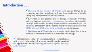 9
Introduction . . .
IoT Prospects and Challenges
The goal of the Internet of Things is to enable things to be
connected anytime, anyplace, with anything and anyone ideally
using any path/network and any service.
IOT refer to the general idea of things, especially everyday
objects, that are readable, recognizable, locatable, addressable
through information sensing device and/or controllable via the
Internet, irrespective of the communication means (whether via
RFID, wireless LAN, wide area networks, or other means)
The Internet of Things is not a single technology, but it is a
mixture of different hardware & software technology
Heterogeneous mix of communication technologies,
which need to be adapted in order to address the needs of
IoT applications such as energy efficiency, speed, security,
and reliability
 