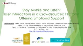 Stay Awhile and Listen:
User Interactions in a Crowdsourced Platform
Offering Emotional Support
Derek Doran, Samir Yelne, Luisa Massari, Maria-Carla Calzarossa, LaTrelle Jackson, Glen Moriarty
Dept. of CSE, Professional Psych, Wright State University, USA
Dept. of Electrical, Computer, and Biomedical Eng., University of Pavia, Italy
7 Cups of Tea, Inc.
http://knoesis.wright.edu/doran
 