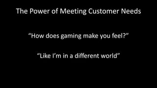 The Power of Meeting Customer Needs
“How does gaming make you feel?”
“Like I’m in a different world”
 