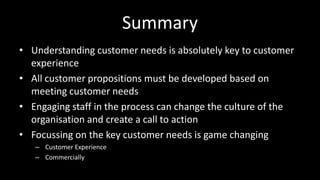 Summary
• Understanding customer needs is absolutely key to customer
experience
• All customer propositions must be developed based on
meeting customer needs
• Engaging staff in the process can change the culture of the
organisation and create a call to action
• Focussing on the key customer needs is game changing
– Customer Experience
– Commercially
 