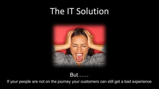 The IT Solution
If your people are not on the journey your customers can still get a bad experience
But……
 
