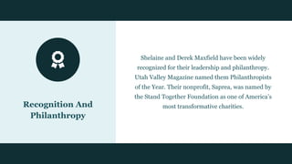Recognition And
Philanthropy
Shelaine and Derek Maxfield have been widely
recognized for their leadership and philanthropy.
Utah Valley Magazine named them Philanthropists
of the Year. Their nonprofit, Saprea, was named by
the Stand Together Foundation as one of America’s
most transformative charities.
 