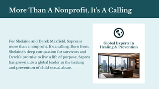 Global Experts In
Healing & Prevention
More Than A Nonprofit, It's A Calling
For Shelaine and Derek Maxfield, Saprea is
more than a nonprofit. It’s a calling. Born from
Shelaine’s deep compassion for survivors and
Derek’s promise to live a life of purpose, Saprea
has grown into a global leader in the healing
and prevention of child sexual abuse.
 