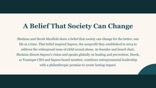 A Belief That Society Can Change
Shelaine and Derek Maxfield share a belief that society can change for the better, one
life at a time. That belief inspired Saprea, the nonprofit they established in 2014 to
address the widespread issue of child sexual abuse. As founder and board chair,
Shelaine directs Saprea’s vision and speaks globally on healing and prevention. Derek,
as Younique CEO and Saprea board member, combines entrepreneurial leadership
with a philanthropic promise to create lasting impact.
06
 