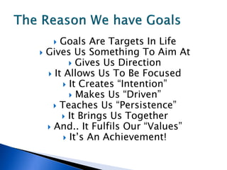   Goals Are Targets In Life
 Gives Us Something To Aim At
          Gives Us Direction
   It Allows Us To Be Focused
        It Creates “Intention”
          Makes Us “Driven”
     Teaches Us “Persistence”
       It Brings Us Together
   And.. It Fulfils Our “Values”
        It’s An Achievement!
 