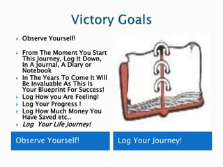   Observe Yourself!

   From The Moment You Start
    This Journey, Log It Down,
    In A Journal, A Diary or
    Notebook
   In The Years To Come It Will
    Be Invaluable As This Is
    Your Blueprint For Success!
   Log How you Are Feeling!
   Log Your Progress !
   Log How Much Money You
    Have Saved etc..
   Log Your Life Journey!

Observe Yourself!                  Log Your Journey!
 