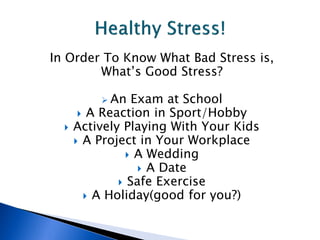 In Order To Know What Bad Stress is,
        What’s Good Stress?

           An   Exam at School
        A Reaction in Sport/Hobby
     Actively Playing With Your Kids
       A Project in Your Workplace
                 A Wedding
                   A Date
               Safe Exercise
         A Holiday(good for you?)
 