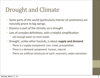 Drought	
  and	
  Climate
      • Some	
  parts	
  of	
  the	
  world	
  (par@cularly	
  interior	
  of	
  con@nents)	
  are	
  
        naturally	
  prone	
  to	
  big	
  swings.
      • Dryness	
  is	
  part	
  of	
  the	
  climate;	
  so	
  is	
  drought
      • Lots	
  of	
  complex	
  deﬁni@ons,	
  with	
  a	
  helpful	
  simpliﬁca@on:
          • not	
  enough	
  water	
  to	
  meet	
  needs
      • Drought,	
  unlike	
  other	
  hazards,	
  is	
  about	
  supply	
  and	
  demand.
          • There	
  is	
  a	
  supply	
  component:	
  rain,	
  snow,	
  precipita@on
          • There	
  is	
  a	
  demand	
  component:	
  human,	
  natural
          • There	
  are	
  ar@ﬁcial	
  constructs	
  of	
  each:	
  reservoirs,	
  water	
  extrac@on




Monday, March 11, 13                                                                                     3
 