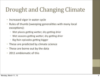 Drought	
  and	
  Changing	
  Climate
      • Increased	
  vigor	
  in	
  water	
  cycle
      • Rules	
  of	
  thumb	
  (sweeping	
  generali@es	
  with	
  many	
  local	
  
        excep@ons):
          • Wet	
  places	
  geOng	
  wePer;	
  dry	
  geOng	
  drier
          • Wet	
  seasons	
  geOng	
  wePer;	
  dry	
  geOng	
  drier
          • Big	
  Rain	
  episodes	
  geOng	
  bigger
      • These	
  are	
  predicted	
  by	
  climate	
  science
      • These	
  are	
  borne	
  out	
  by	
  the	
  data
      • 2011	
  emblema@c	
  of	
  this




Monday, March 11, 13                                                                    4
 