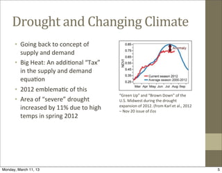 Drought	
  and	
  Changing	
  Climate
      • Going	
  back	
  to	
  concept	
  of	
  
        supply	
  and	
  demand
      • Big	
  Heat:	
  An	
  addi@onal	
  “Tax”	
  
        in	
  the	
  supply	
  and	
  demand	
  
        equa@on
      • 2012	
  emblema@c	
  of	
  this
                                                          “Green	
  Up”	
  and	
  “Brown	
  Down”	
  of	
  the	
  
      • Area	
  of	
  “severe”	
  drought	
               U.S.	
  Midwest	
  during	
  the	
  drought	
  
                                                          expansion	
  of	
  2012.	
  (from	
  Karl	
  et	
  al.,	
  2012	
  
        increased	
  by	
  11%	
  due	
  to	
  high	
     –	
  Nov	
  20	
  issue	
  of	
  Eos
        temps	
  in	
  spring	
  2012




Monday, March 11, 13                                                                                                            5
 