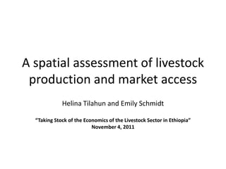 A spatial assessment of livestock
 production and market access
             Helina Tilahun and Emily Schmidt

  “Taking Stock of the Economics of the Livestock Sector in Ethiopia”
                          November 4, 2011
 