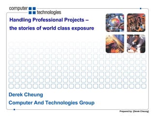 Handling Professional Projects –  the stories of world class exposure  Derek Cheung Computer And Technologies Group Prepared by: [Derek Cheung] 