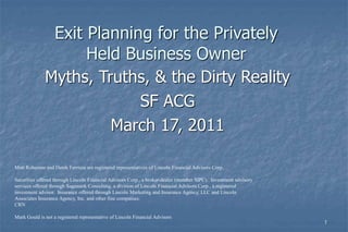 1 
Exit Planning for the Privately 
Held Business Owner 
Myths, Truths, & the Dirty Reality 
SF ACG 
March 17, 2011 
Matt Roberson and Derek Ferriera are registered representatives of Lincoln Financial Advisors Corp. 
Securities offered through Lincoln Financial Advisors Corp., a broker-dealer (member SIPC). Investment advisory 
services offered through Sagemark Consulting, a division of Lincoln Financial Advisors Corp., a registered 
investment advisor. Insurance offered through Lincoln Marketing and Insurance Agency, LLC and Lincoln 
Associates Insurance Agency, Inc. and other fine companies. 
CRN 
Mark Gould is not a registered representative of Lincoln Financial Advisors 
 