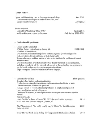 Derek Haffar
Space and Materiality course development workshop Oct. 2012
Committee for Undergraduate Education first year
Development workshop April 2012
Workshops led:
Inflatable’s Workshop “Blow It Up” Spring 2015
Mold-making and casting techniques Fall, Spring 2008-2014
• Professional Experience:
• Senior Exhibit Specialist
Wildlife Conservation Society, Bronx NY 2004-2014
Principal achievements:
Creation of habitats for living exotic and endangered species designed in
collaboration with scientific and architectural staff.
The development and fabrication of interactive exhibits for public enrichment
and education.
Creation of custom prosthetics for hurt or disabled animals in the collection,
including prosthetic bill for horned-bill parrot, orthopedic shoe for cassowary,
gorilla hand and protective rubber caps for ibex horn.
Engineering and fabrication of animatronics displays.
• Derek Haffar Studios 1996-present
Sculpture fabrication and product design
Production of artworks for national and international exhibits, private
Commissions and commercial galleries.
Manage a team of recent art school graduates in all phases of product
conceptualization and development.
Develop efficient and practical production strategies for execution by third
Parties.
Recent projects:
Linda Ganijin “ A Taste of Home” PS IS297Q school cafeteria project 2014
74-03 34th Ave, Jackson Heights, Queens, NY.
Adel Abdessemed “Go on Ni père Ni mere”, “Hope” for David Zwirner 2010
Gallery N.Y NY.
Award for the Moth Story Telling Sereies presented to Garrison Keilor 2010
 