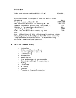 Derek Haffar
Visiting Artist, Museum of Arts and Design, N.Y. NY 2013-2014
Home Improvement Curated by Lesley Heller and Deborah Brown
Brooklyn NY 2015
Structural Odes, Art Lot, Brooklyn N.Y. 2013-2014
Artist in residence, Museum of Arts and Design, N.Y. NY 2012-2013
Footwork, photography, Melville House, Brooklyn N.Y. NY 2011
Exhibition for Five Myles Gallery, Brooklyn N.Y. 2010
Legion Gallery, Brooklyn N.Y. 2009
Invited Artist Utah Arts Festival, Salt Lake City, Utah 2006
Other:
Square Bubbles, Mandeville Gallery, Schenectady NY., Watermark/Cargo
Gallery, Kingston NY., Kaaterskill gallery , Columbia Greene community
College, Altered Space Gallery, Syracuse NY., Warren Street Gallery,
Hudson NY., Loge Gallery, University of Utah.
• Skills and Technical training
 Mold-making
 Casting in metals, resins and wax
 Cement sculpting/faux rock work
 Adobe Photoshop
 Model Making
 Scale rendering
 Metal fabrication, arc, tig and mig welding
 Carpentry/ woodshop tools and procedures
 Drafting
 Life drawing
 Oil Painting
 Ceramics
 Theatrical set design and construction
 