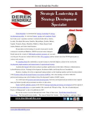 Derek Hendrikz Profile
About Derek:
Derek Hendrikz is an international strategic leadership & strategy
development specialist. As renowned trainer, speaker and consultant, Derek
has twenty years’ experience and have worked in South Africa, Austria,
Lesotho, Swaziland, Botswana, Namibia, Mozambique, Zambia, Malawi,
Uganda, Tanzania, Kenya, Mauritius, Maldives, Ghana, Egypt, Saudi
Arabia, Bahrain, and United Arab Emirates.
He specialises in the training of executive teams and is mostly
contracted to train Board Members, EXCO teams and senior managers.
Derek trains in the vicinity of 3000 highly satisfied customers per year and
over the past 20-years has worked with more than 150 companies and has trained more than 50 000 participants in
various work sessions.
In consulting Derek has undertaken a myriad of projects, but holds highest acclaim for his work in the
development, implementation and measurement of organisational strategy.
Academically Derek holds tertiary and post graduate qualifications in the fields of Business Administration,
Labour Relations & Law; Training & Development; Facilitation Skills; and Group Process Consultation.
He plays a leading role in the occupational training industry as the founding member and first elected president
of the Southern Africa Professional Trainers Association (SAPTA), who is the leading association within the
professional training arena in the Southern Africa Development Countries (SADC) region.
As a well-respected presenter and motivational speaker, his lively and inspirational presentations have inspired
many top business people and government executives to take action.
Derek regularly publishes articles in the field of strategic leadership and strategy development and has appeared
in various television talk shows as a quest member. His current book “Wizard of Org – The Art of Leadership and
Practice of Management” is due to be published in 2015.
He was the creator of various International events. Some of these were, ‘The Robben Island Diversity
Experience’, ‘The National Diversity Indaba’, ‘The Annual ‘Batho Pele’ Indaba’, ‘SA’s Top Gurus’, and many others.
www.derekhendrikz.com
Strategic Leadership &
Strategy Development
Specialist
www.derekhendrikz.com Page 1
 