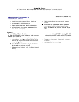 Derek W. Hobbs
205 N. Marquette St , Madison, WI 53704 | Phone: (608) 217-4231 | E-mail: dwhobbs@outlook.com
New London Web/CC-Technologies, llc
Computer Support Technician
March 1997 – December 2002
• Assembled custom built computers for clients
• Provided phone support to clients
• Performed various house calls for client support
• Configured and administered local area network
and servers for company
• Used remote desktop administration to support
clients
• Configured and administered several operating
systems such as Debian based Linux, RedHat
Linux, Windows 9x,XP, Vista and Windows Server
2003
MILITARY:
US Army National Guard – Indiana
38th
STB Signal Battalion 125 S. Scatterfield Road Anderson,
IN 46012 (765) 646-6935
January 3rd
2007 – January 28th 2010
(Not reflective of total time in service only this unit)
• Assisted peer learning of the Digital Skills Training
Set (DSTS) course consisting of Cisco switch and
router configuration
• Awarded Indiana state emergency service ribbon
when called for flood duty in 2008
• Data encryption and VoIP used with Cisco routers in
training
• Held secret level security clearance for entire term
of service
• Re-imaged routers for training class
 