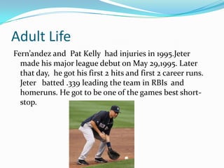 Adult Life
Fern’andez and Pat Kelly had injuries in 1995.Jeter
  made his major league debut on May 29,1995. Later
  that day, he got his first 2 hits and first 2 career runs.
  Jeter batted .339 leading the team in RBIs and
  homeruns. He got to be one of the games best short-
  stop.
 