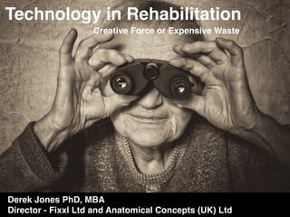 Technology in Rehabilitation
Creative Force or Expensive Waste
Derek Jones PhD, MBA
Director - Fixxl Ltd and Anatomical Concepts (UK) Ltd
 