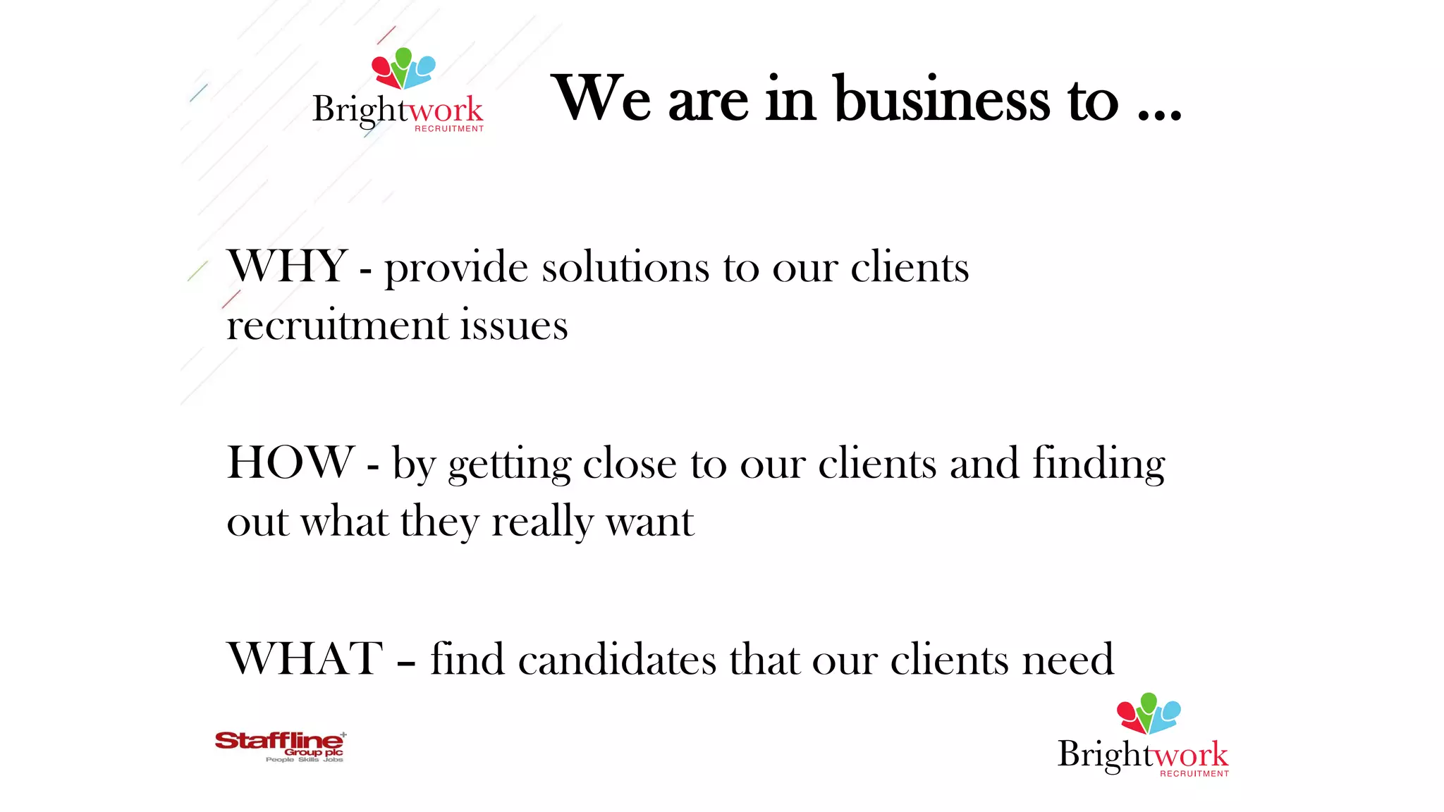 We are in business to …
WHY - provide solutions to our clients
recruitment issues
HOW - by getting close to our clients and finding
out what they really want
WHAT – find candidates that our clients need
 
