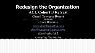 ACL Cohort B Retreat
Grand Traverse Resort
July 26, 2016
Derek Wheaton
www.derekwheaton.com
derekwheaton@gmail.com
@retiredprink2
Learning Facilitator
Redesign the Organization
 