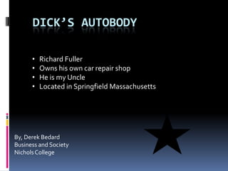 DICK’S AUTOBODY

      •   Richard Fuller
      •   Owns his own car repair shop
      •   He is my Uncle
      •   Located in Springfield Massachusetts




By, Derek Bedard
Business and Society
Nichols College
 