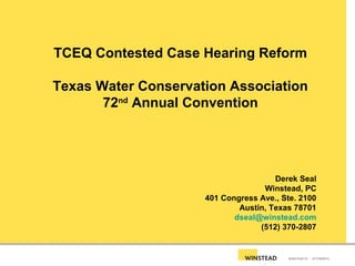 TCEQ Contested Case Hearing Reform
Texas Water Conservation Association
72nd
Annual Convention
Derek Seal
Winstead, PC
401 Congress Ave., Ste. 2100
Austin, Texas 78701
dseal@winstead.com
(512) 370-2807
 