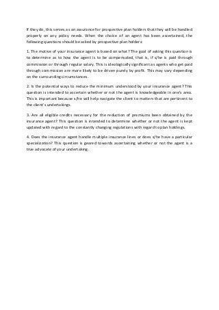 If they do, this serves as an assurance for prospective plan holders that they will be handled
properly on any policy needs. When the choice of an agent has been ascertained, the
following questions should be asked by prospective plan holders:
1. The motive of your insurance agent is based on what? The goal of asking this question is
to determine as to how the agent is to be compensated, that is, if s/he is paid through
commission or through regular salary. This is ideologically significant as agents who get paid
through commission are more likely to be driven purely by profit. This may vary depending
on the surrounding circumstances.
2. Is the potential ways to reduce the minimum understood by your insurance agent? This
question is intended to ascertain whether or not the agent is knowledgeable in one's area.
This is important because s/he will help navigate the client to matters that are pertinent to
the client's undertakings.
3. Are all eligible credits necessary for the reduction of premiums been obtained by the
insurance agent? This question is intended to determine whether or not the agent is kept
updated with regard to the constantly changing regulations with regard to plan holdings.
4. Does the insurance agent handle multiple insurance lines or does s/he have a particular
specialization? This question is geared towards ascertaining whether or not the agent is a
true advocate of your undertaking.
 