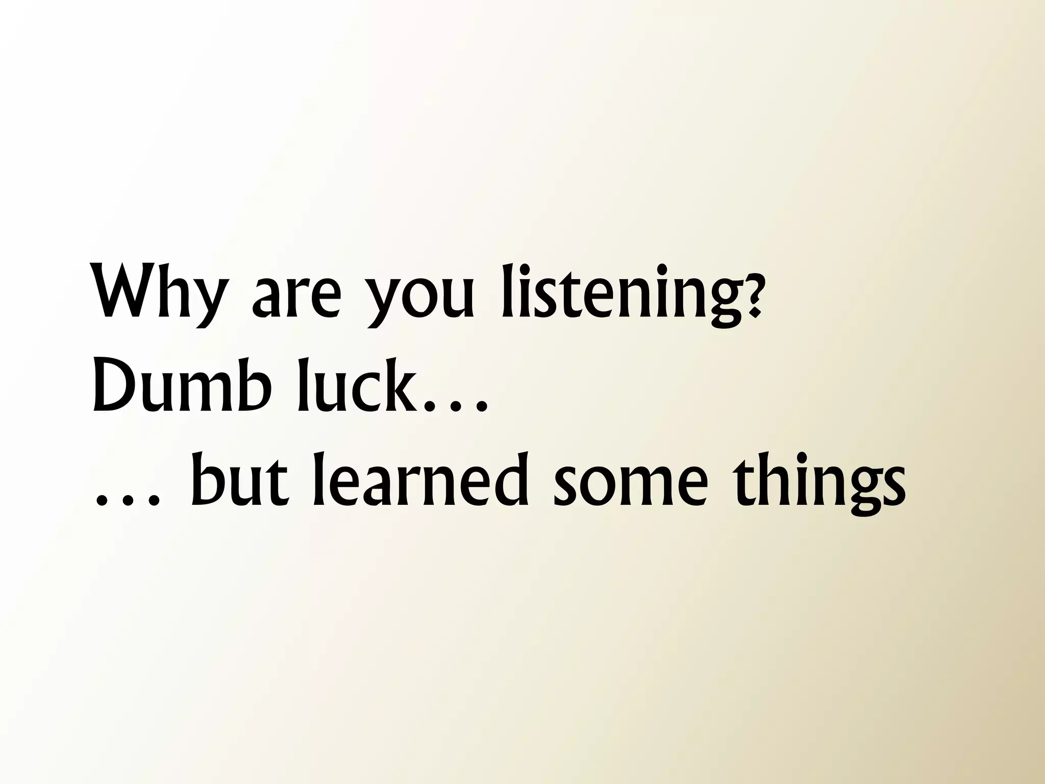 Why are you listening? Dumb luck… … but learned some things  