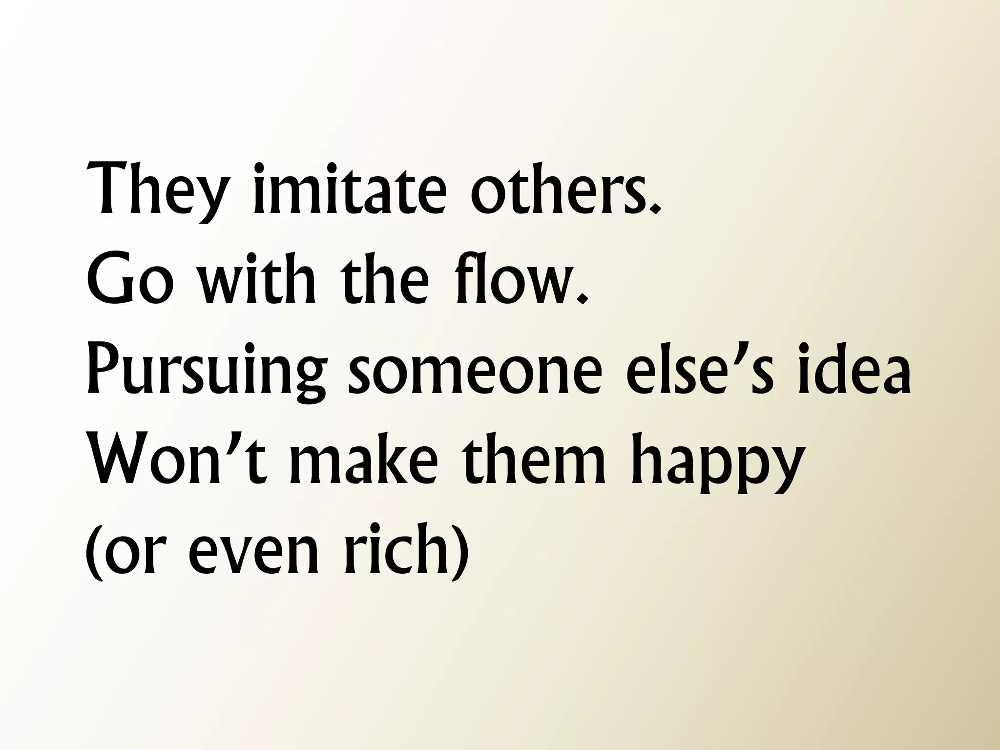They imitate others. Go with the flow. Pursuing someone else’s idea Won’t make them happy (or even rich)  
