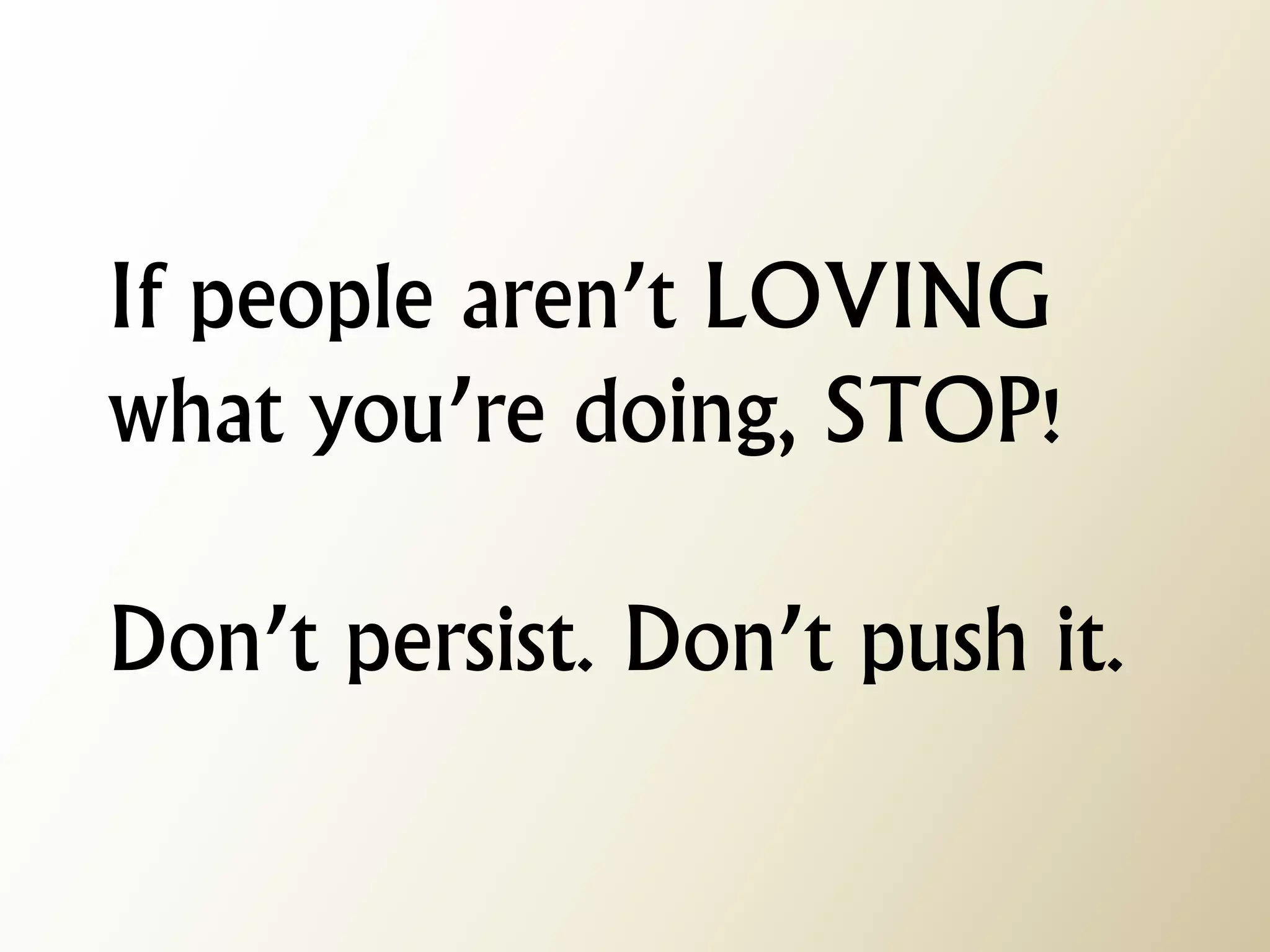 If people aren’t LOVING what you’re doing, STOP! Don’t persist. Don’t push it.  