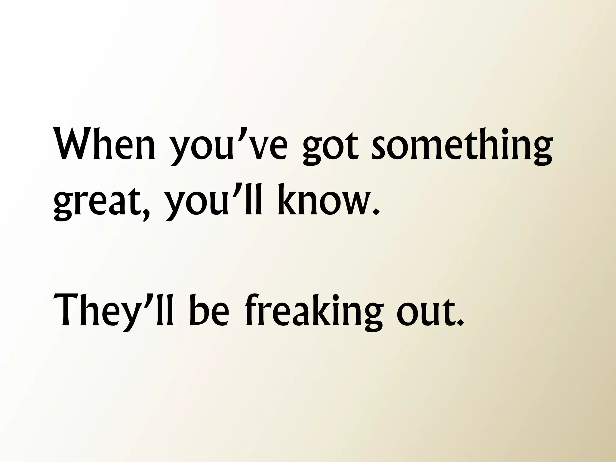 When you’ve got something great, you’ll know. They’ll be freaking out.  