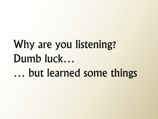 Why are you listening? Dumb luck… … but learned some things  