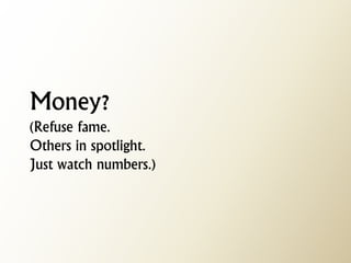Money? (Refuse fame. Others in spotlight. Just watch numbers.)  