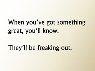 When you’ve got something great, you’ll know. They’ll be freaking out.  