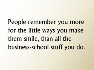 People remember you more for the little ways you make them smile, than all the business-school stuff you do.  