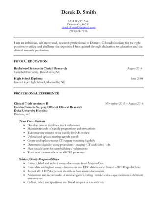 Derek D. Smith
3234 W 23rd
Ave.
Denver Co, 80211
derek.d.smith3@gmail.com
(919)624-7256
I am an ambitious, self-motivated, research professional in Denver, Colorado looking for the right
position to utilize and challenge the expertise I have gained through dedication to education and the
clinical research profession.
FORMAL EDUCATION
Bachelor of Science in Clinical Research August 2014
Campbell University, Buies Creek, NC
High School Diploma June 2008
Green Hope High School, Morrisville, NC
PROFESSIONAL EXPERIENCE
Clinical Trials Assistant II November 2015 – August 2016
Cardio-Thoracic Surgery Office of Clinical Research
Duke University Hospital
Durham, NC
Team Contributions
 Develop project timelines, track milestones
 Maintain records of weekly progressions and projections
 Take meeting minutes twice weekly for NIH review
 Upload and update meeting agenda weekly
 Create and update master CT surgery screening log daily
 Determine eligibility using procedures - imaging (CT and Echo) – Hx
 Plan social events for team building / celebrations
 Train new team members on all CTA processes
Subject/Study Responsibilities
 Extract, label and archive source documents from MaestroCare.
 Enter data and upload source documents into EDC databases: eClinical – REDCap – InChoir.
 Redact all 18 HIPAA patient identifiers from source documents
 Administer and record audio of neurocognitive testing - stroke scales – questionnaires - delirium
assessments.
 Collect, label, and spin tissue and blood samples in research lab.
 