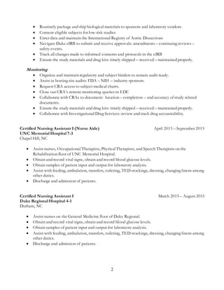 2
 Routinely package and ship biological materials to sponsors and laboratory vendors.
 Consent eligible subjects for low-risk studies
 Enter data and maintain the International Registry of Aortic Dissections
 Navigate Duke eIRB to submit and receive approvals: amendments – continuing reviews –
safety events.
 Track all changes made to informed consents and protocols in the eIRB
 Ensure the study materials and drug kits: timely shipped – received – maintained properly.
Monitoring
 Organize and maintain regulatory and subject binders to remain audit ready.
 Assist in hosting site audits: FDA – NIH – industry sponsors.
 Request CRA access to subject medical charts.
 Close out CRA’s remote monitoring queries in EDC
 Collaborate with CRAs to document: location – completion – and accuracy of study related
documents.
 Ensure the study materials and drug kits: timely shipped – received – maintained properly.
 Collaborate with Investigational Drug Services: review and track drug accountability.
Certified Nursing Assistant I (Nurse Aide) April 2015 – September 2015
UNC Memorial Hospital 7-3
Chapel Hill, NC
 Assist nurses, Occupational Therapists, PhysicalTherapists, and Speech Therapists on the
Rehabilitation floor of UNC Memorial Hospital.
 Obtain and record vital signs, obtain and record blood glucose levels.
 Obtain samples of patient input and output for laboratory analysis.
 Assist with feeding, ambulation, transfers, toileting, TED stockings, dressing, changing linens among
other duties.
 Discharge and admission of patients.
Certified Nursing Assistant I March 2015 – August 2015
Duke Regional Hospital 4-1
Durham, NC
 Assist nurses on the General Medicine floor of Duke Regional.
 Obtain and record vital signs, obtain and record blood glucose levels.
 Obtain samples of patient input and output for laboratory analysis.
 Assist with feeding, ambulation, transfers, toileting, TED stockings, dressing, changing linens among
other duties.
 Discharge and admission of patients.
 