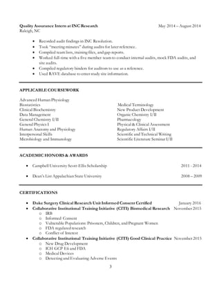3
Quality Assurance Intern at INC Research May 2014 – August 2014
Raleigh, NC
 Recorded audit findings in INC Resolution.
 Took “meeting minutes” during audits for later reference.
 Compiled team lists, training files, and gap reports.
 Worked full-time with a five member team to conduct internal audits, mock FDA audits, and
site audits.
 Compiled regulatory binders for auditors to use as a reference.
 Used RAVE database to enter study site information.
APPLICABLE COURSEWORK
Advanced Human Physiology
Biostatistics Medical Terminology
Clinical Biochemistry
Data Management
General Chemistry I/II
General Physics I
Human Anatomy and Physiology
Interpersonal Skills
Microbiology and Immunology
New Product Development
Organic Chemistry I/II
Pharmacology
Physical & Clinical Assessment
Regulatory Affairs I/II
Scientific and Technical Writing
Scientific Literature Seminar I/II
ACADEMIC HONORS & AWARDS
 Campbell University Scott-Ellis Scholarship 2011 - 2014
 Dean’s List Appalachian State University 2008 – 2009
CERTIFICATIONS
 Duke Surgery Clinical Research Unit Informed Consent Certified January 2016
 Collaborative Institutional Training Initiative (CITI) Biomedical Research November 2015
o IRB
o Informed Consent
o Vulnerable Populations: Prisoners, Children, and Pregnant Women
o FDA regulated research
o Conflict of Interest
 Collaborative Institutional Training Initiative (CITI) Good Clinical Practice November 2015
o New Drug Development
o ICH GCP E6 and FDA
o Medical Devices
o Detecting and Evaluating Adverse Events
 