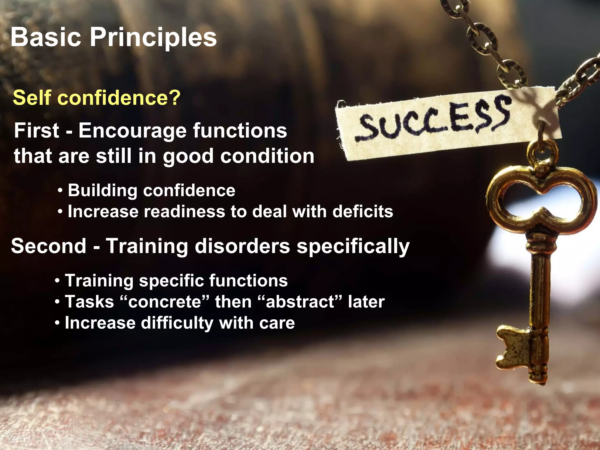 Basic Principles
First - Encourage functions
that are still in good condition
Second - Training disorders specifically
• Building confidence
• Increase readiness to deal with deficits
• Training specific functions
• Tasks “concrete” then “abstract” later
• Increase difficulty with care
Self confidence?
 