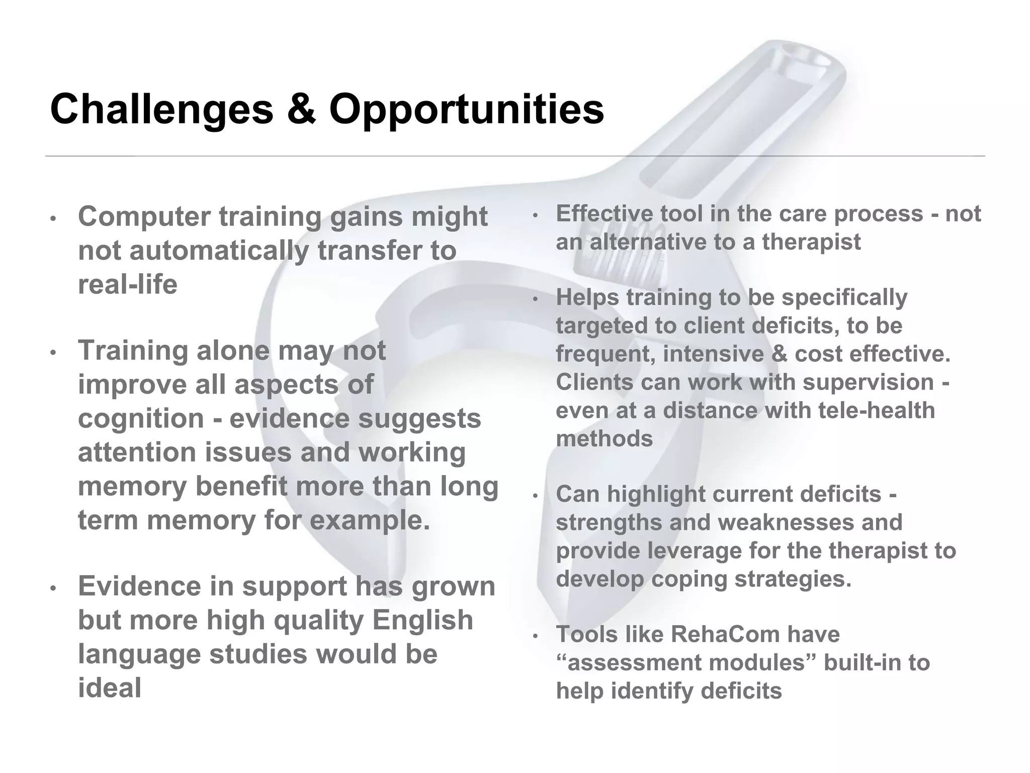 Challenges & Opportunities
• Computer training gains might
not automatically transfer to
real-life
• Training alone may not
improve all aspects of
cognition - evidence suggests
attention issues and working
memory benefit more than long
term memory for example.
• Evidence in support has grown
but more high quality English
language studies would be
ideal
• Effective tool in the care process - not
an alternative to a therapist
• Helps training to be specifically
targeted to client deficits, to be
frequent, intensive & cost effective.
Clients can work with supervision -
even at a distance with tele-health
methods
• Can highlight current deficits -
strengths and weaknesses and
provide leverage for the therapist to
develop coping strategies.
• Tools like RehaCom have
“assessment modules” built-in to
help identify deficits
 
