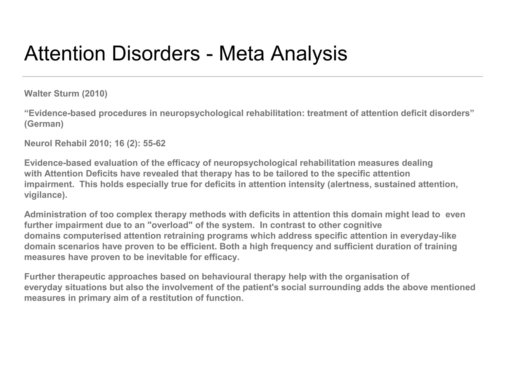 Attention Disorders - Meta Analysis
Walter Sturm (2010)
“Evidence-based procedures in neuropsychological rehabilitation: treatment of attention deficit disorders”
(German)
Neurol Rehabil 2010; 16 (2): 55-62
Evidence-based evaluation of the efficacy of neuropsychological rehabilitation measures dealing
with Attention Deficits have revealed that therapy has to be tailored to the specific attention
impairment. This holds especially true for deficits in attention intensity (alertness, sustained attention,
vigilance).
Administration of too complex therapy methods with deficits in attention this domain might lead to even
further impairment due to an "overload" of the system. In contrast to other cognitive
domains computerised attention retraining programs which address specific attention in everyday-like
domain scenarios have proven to be efficient. Both a high frequency and sufficient duration of training
measures have proven to be inevitable for efficacy.
Further therapeutic approaches based on behavioural therapy help with the organisation of
everyday situations but also the involvement of the patient's social surrounding adds the above mentioned
measures in primary aim of a restitution of function.
 