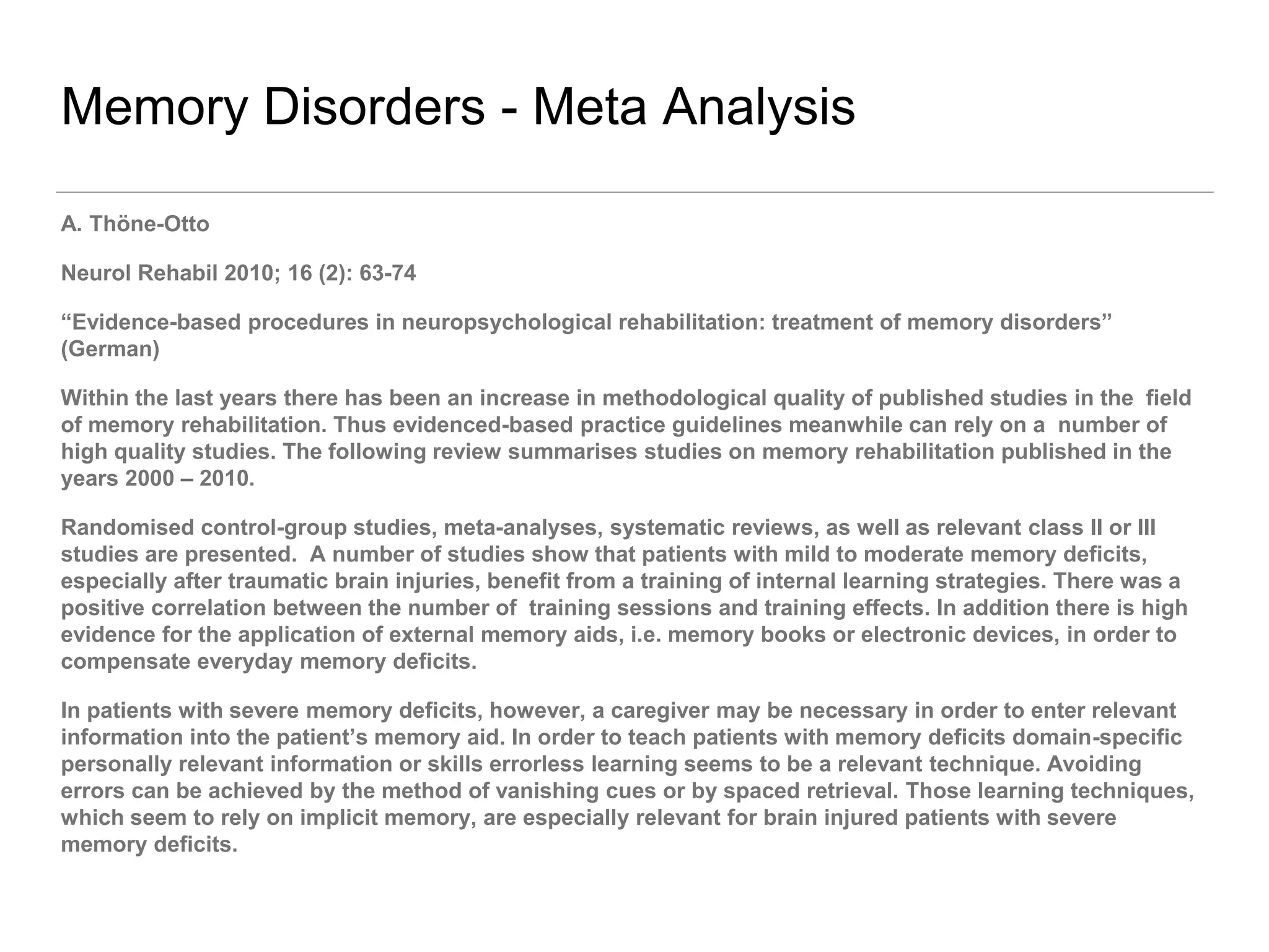 Memory Disorders - Meta Analysis
A. Thöne-Otto
Neurol Rehabil 2010; 16 (2): 63-74
“Evidence-based procedures in neuropsychological rehabilitation: treatment of memory disorders”
(German)
Within the last years there has been an increase in methodological quality of published studies in the field
of memory rehabilitation. Thus evidenced-based practice guidelines meanwhile can rely on a number of
high quality studies. The following review summarises studies on memory rehabilitation published in the
years 2000 – 2010.
Randomised control-group studies, meta-analyses, systematic reviews, as well as relevant class II or III
studies are presented. A number of studies show that patients with mild to moderate memory deficits,
especially after traumatic brain injuries, benefit from a training of internal learning strategies. There was a
positive correlation between the number of training sessions and training effects. In addition there is high
evidence for the application of external memory aids, i.e. memory books or electronic devices, in order to
compensate everyday memory deficits.
In patients with severe memory deficits, however, a caregiver may be necessary in order to enter relevant
information into the patient’s memory aid. In order to teach patients with memory deficits domain-specific
personally relevant information or skills errorless learning seems to be a relevant technique. Avoiding
errors can be achieved by the method of vanishing cues or by spaced retrieval. Those learning techniques,
which seem to rely on implicit memory, are especially relevant for brain injured patients with severe
memory deficits.
 