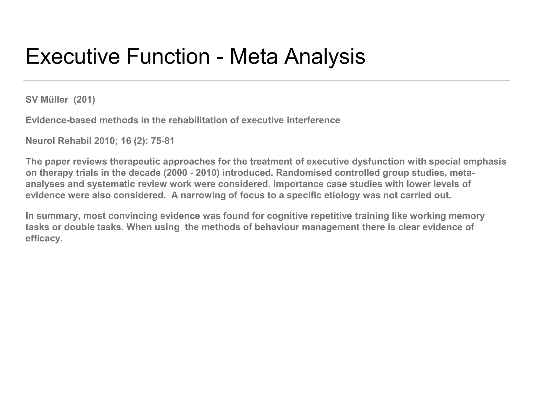 Executive Function - Meta Analysis
SV Müller (201)
Evidence-based methods in the rehabilitation of executive interference
Neurol Rehabil 2010; 16 (2): 75-81
The paper reviews therapeutic approaches for the treatment of executive dysfunction with special emphasis
on therapy trials in the decade (2000 - 2010) introduced. Randomised controlled group studies, meta-
analyses and systematic review work were considered. Importance case studies with lower levels of
evidence were also considered. A narrowing of focus to a specific etiology was not carried out.
In summary, most convincing evidence was found for cognitive repetitive training like working memory
tasks or double tasks. When using the methods of behaviour management there is clear evidence of
efficacy.
 