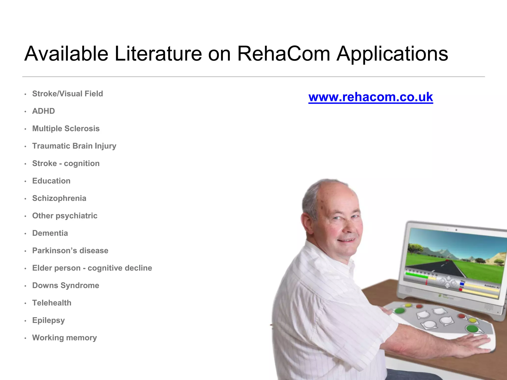 Available Literature on RehaCom Applications
• Stroke/Visual Field
• ADHD
• Multiple Sclerosis
• Traumatic Brain Injury
• Stroke - cognition
• Education
• Schizophrenia
• Other psychiatric
• Dementia
• Parkinson’s disease
• Elder person - cognitive decline
• Downs Syndrome
• Telehealth
• Epilepsy
• Working memory
www.rehacom.co.uk
 