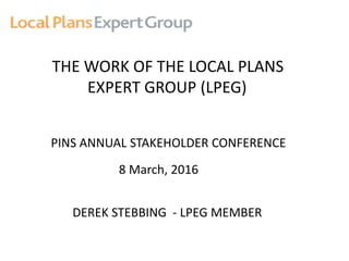 THE WORK OF THE LOCAL PLANS
EXPERT GROUP (LPEG)
PINS ANNUAL STAKEHOLDER CONFERENCE
8 March, 2016
DEREK STEBBING - LPEG MEMBER
 