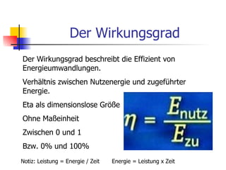 Der Wirkungsgrad
Der Wirkungsgrad beschreibt die Effizient von
Energieumwandlungen.
Verhältnis zwischen Nutzenergie und zugeführter
Energie.
Eta als dimensionslose Größe
Ohne Maßeinheit
Zwischen 0 und 1
Bzw. 0% und 100%
Notiz: Leistung = Energie / Zeit   Energie = Leistung x Zeit
 