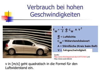 Verbrauch bei hohen
               Geschwindigkeiten




                                 Quelle:
                                 http://www.thomasprenosil.de/119773.html und
                                 http://www.auto-bild.de


v in [m/s] geht quadratisch in die Formel für den
Luftwiderstand ein.
 