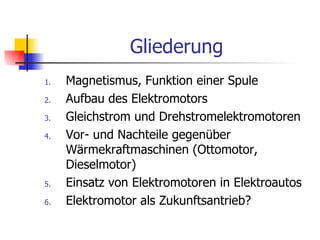 Gliederung
1.   Magnetismus, Funktion einer Spule
2.   Aufbau des Elektromotors
3.   Gleichstrom und Drehstromelektromotoren
4.   Vor- und Nachteile gegenüber
     Wärmekraftmaschinen (Ottomotor,
     Dieselmotor)
5.   Einsatz von Elektromotoren in Elektroautos
6.   Elektromotor als Zukunftsantrieb?
 