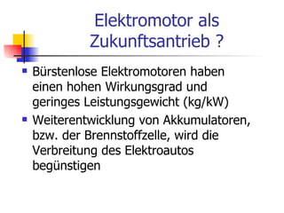 Elektromotor als
             Zukunftsantrieb ?
   Bürstenlose Elektromotoren haben
    einen hohen Wirkungsgrad und
    geringes Leistungsgewicht (kg/kW)
   Weiterentwicklung von Akkumulatoren,
    bzw. der Brennstoffzelle, wird die
    Verbreitung des Elektroautos
    begünstigen
 
